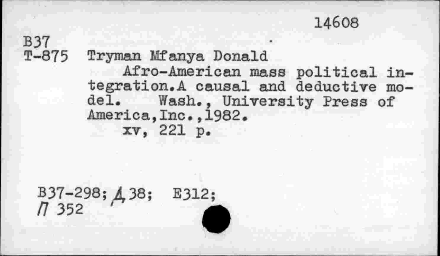 ﻿14608
B37	•
T-875	Tryman Mfanya Donald Afro-American mass political integration. A causal and deductive model.	Wash., University Press of America,Inc•,1982• xv, 221 p.
B37-298; £38; E312;
/7 352	'	*